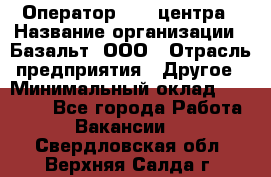 Оператор Call-центра › Название организации ­ Базальт, ООО › Отрасль предприятия ­ Другое › Минимальный оклад ­ 22 000 - Все города Работа » Вакансии   . Свердловская обл.,Верхняя Салда г.